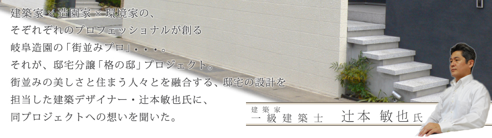 建築家×造園家×環境家の、そぞれぞれのプロフェッショナルが創る岐阜造園の「街並みプロ」の一環としてスタートした邸宅分譲「格の邸」プロジェクト。造園家の創る美しい庭園と融合する、邸宅の設計を担当した建築デザイナー・辻本敏也氏に、同プロジェクトへの想いを聞いた。 建築家 一級建築士 辻本 敏也氏