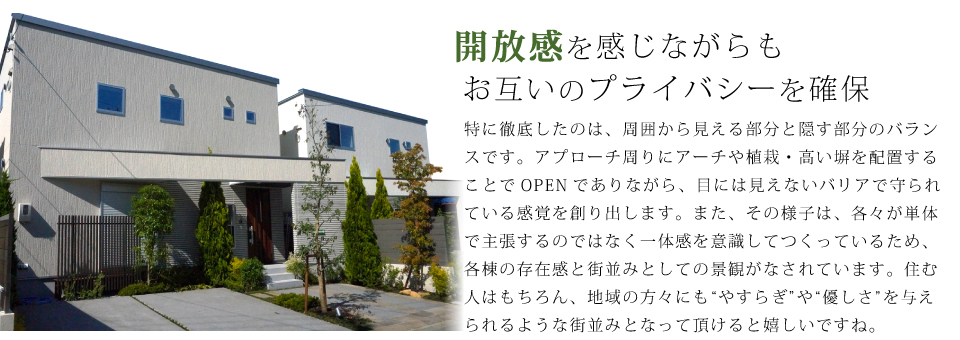 開放感を感じながらも お互いのプライバシーを確保 特に徹底したのは、周囲から見える部分と隠す部分のバランスです。アプローチ周りにアーチや植栽・高い塀を配置することでOPENでありながら、目には見えないバリアで守られている感覚を創り出します。また、その様子は、各々が単体で主張するのではなく一体感を意識してつくっているため、各棟の存在感と街並みとしての景観がなされています。住む人はもちろん、地域の方々にも&ldquo;やすらぎ&rdquo;や&ldquo;優しさ&rdquo;を与えられるような街並みとなって頂けると嬉しいですね。