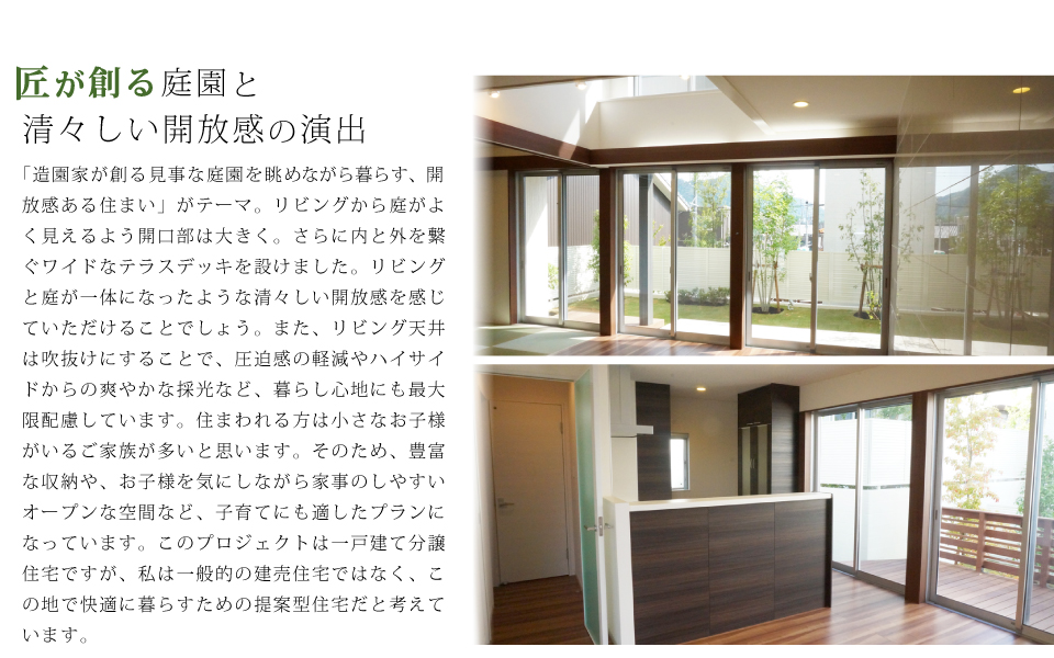 匠が創る庭園と 清々しい開放感の演出 「造園家が創る見事な庭園を眺めながら暮らす、開放感ある住まい」がテーマ。リビングから庭がよく見えるよう開口部は大きく。さらに内と外を繋ぐワイドなテラスデッキを設けました。リビングと庭が一体になったような清々しい開放感を感じていただけることでしょう。また、リビング天井は吹抜けにすることで、圧迫感の軽減やハイサイドからの爽やかな採光など、暮らし心地にも最大限配慮しています。住まわれる方は小さなお子様がいるご家族が多いと思います。そのため、豊富な収納や、お子様を気にしながら家事のしやすいオープンな空間など、子育てにも適したプランになっています。このプロジェクトは一戸建て分譲住宅ですが、私は一般的の建売住宅ではなく、この地で快適に暮らすための提案型住宅だと考えています。