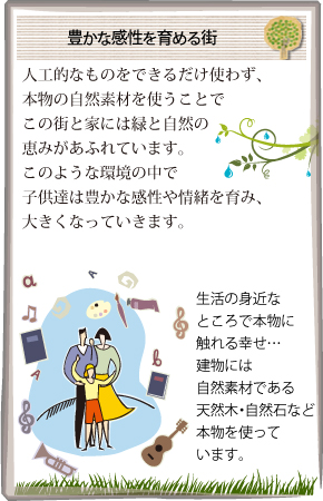 豊かな感性を育める街 人工的なものをできるだけ使わず、本物の自然素材を使うことでこの街と家には緑と自然の恵みがあふれています。このような環境の中で子供達は豊かな感性や情緒を育み、大きくなっていきます。
